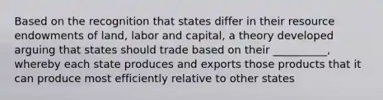 Based on the recognition that states differ in their resource endowments of land, labor and capital, a theory developed arguing that states should trade based on their __________, whereby each state produces and exports those products that it can produce most efficiently relative to other states