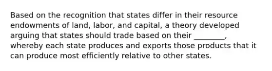 Based on the recognition that states differ in their resource endowments of land, labor, and capital, a theory developed arguing that states should trade based on their ________, whereby each state produces and exports those products that it can produce most efficiently relative to other states.