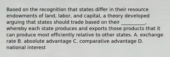 Based on the recognition that states differ in their resource endowments of land, labor, and capital, a theory developed arguing that states should trade based on their __________, whereby each state produces and exports those products that it can produce most efficiently relative to other states. A. exchange rate B. absolute advantage C. comparative advantage D. national interest