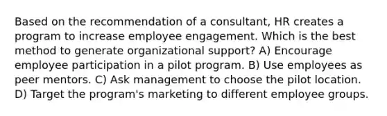 Based on the recommendation of a consultant, HR creates a program to increase employee engagement. Which is the best method to generate organizational support? A) Encourage employee participation in a pilot program. B) Use employees as peer mentors. C) Ask management to choose the pilot location. D) Target the program's marketing to different employee groups.