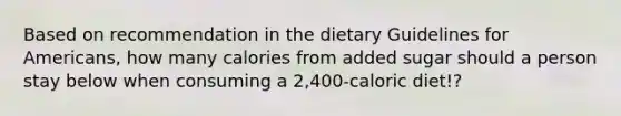 Based on recommendation in the dietary Guidelines for Americans, how many calories from added sugar should a person stay below when consuming a 2,400-caloric diet!?