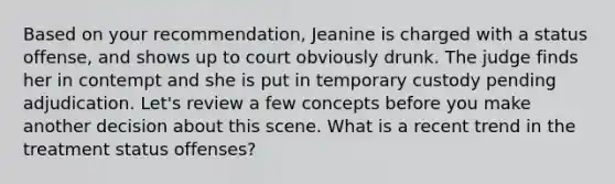 Based on your recommendation, Jeanine is charged with a status offense, and shows up to court obviously drunk. The judge finds her in contempt and she is put in temporary custody pending adjudication. Let's review a few concepts before you make another decision about this scene. What is a recent trend in the treatment status offenses?