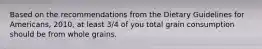 Based on the recommendations from the Dietary Guidelines for Americans, 2010, at least 3/4 of you total grain consumption should be from whole grains.