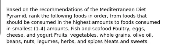 Based on the recommendations of the Mediterranean Diet Pyramid, rank the following foods in order, from foods that should be consumed in the highest amounts to foods consumed in smallest (1-4) amounts. Fish and seafood Poultry, eggs, cheese, and yogurt Fruits, vegetables, whole grains, olive oil, beans, nuts, legumes, herbs, and spices Meats and sweets