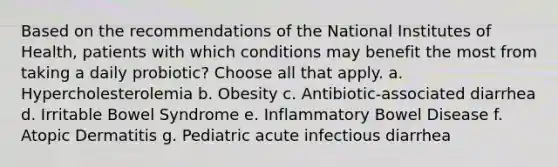 Based on the recommendations of the National Institutes of Health, patients with which conditions may benefit the most from taking a daily probiotic? Choose all that apply. a. Hypercholesterolemia b. Obesity c. Antibiotic-associated diarrhea d. Irritable Bowel Syndrome e. Inflammatory Bowel Disease f. Atopic Dermatitis g. Pediatric acute infectious diarrhea