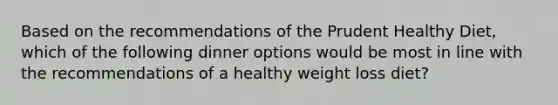 Based on the recommendations of the Prudent Healthy Diet, which of the following dinner options would be most in line with the recommendations of a healthy weight loss diet?