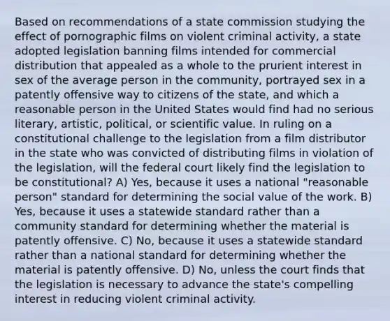 Based on recommendations of a state commission studying the effect of pornographic films on violent criminal activity, a state adopted legislation banning films intended for commercial distribution that appealed as a whole to the prurient interest in sex of the average person in the community, portrayed sex in a patently offensive way to citizens of the state, and which a reasonable person in the United States would find had no serious literary, artistic, political, or scientific value. In ruling on a constitutional challenge to the legislation from a film distributor in the state who was convicted of distributing films in violation of the legislation, will the federal court likely find the legislation to be constitutional? A) Yes, because it uses a national "reasonable person" standard for determining the social value of the work. B) Yes, because it uses a statewide standard rather than a community standard for determining whether the material is patently offensive. C) No, because it uses a statewide standard rather than a national standard for determining whether the material is patently offensive. D) No, unless the court finds that the legislation is necessary to advance the state's compelling interest in reducing violent criminal activity.