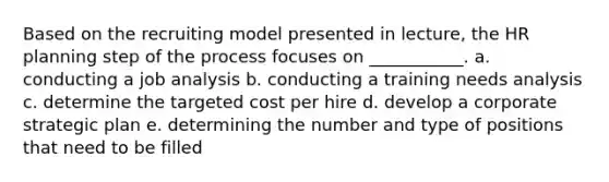 Based on the recruiting model presented in lecture, the HR planning step of the process focuses on ___________. a. conducting a job analysis b. conducting a training needs analysis c. determine the targeted cost per hire d. develop a corporate strategic plan e. determining the number and type of positions that need to be filled