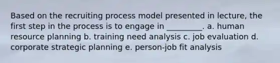 Based on the recruiting process model presented in lecture, the first step in the process is to engage in _________. a. human resource planning b. training need analysis c. job evaluation d. corporate strategic planning e. person-job fit analysis