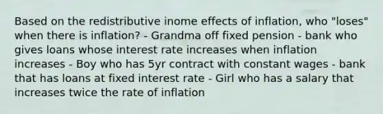 Based on the redistributive inome effects of inflation, who "loses" when there is inflation? - Grandma off fixed pension - bank who gives loans whose interest rate increases when inflation increases - Boy who has 5yr contract with constant wages - bank that has loans at fixed interest rate - Girl who has a salary that increases twice the rate of inflation