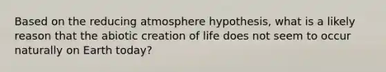 Based on the reducing atmosphere hypothesis, what is a likely reason that the abiotic creation of life does not seem to occur naturally on Earth today?