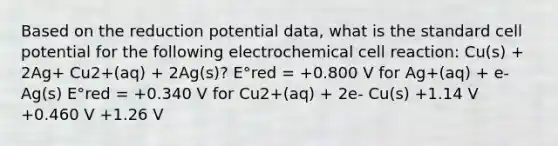 Based on the reduction potential data, what is the standard cell potential for the following electrochemical cell reaction: Cu(s) + 2Ag+ Cu2+(aq) + 2Ag(s)? E°red = +0.800 V for Ag+(aq) + e- Ag(s) E°red = +0.340 V for Cu2+(aq) + 2e- Cu(s) +1.14 V +0.460 V +1.26 V