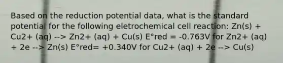 Based on the reduction potential data, what is the standard potential for the following eletrochemical cell reaction: Zn(s) + Cu2+ (aq) --> Zn2+ (aq) + Cu(s) E°red = -0.763V for Zn2+ (aq) + 2e --> Zn(s) E°red= +0.340V for Cu2+ (aq) + 2e --> Cu(s)