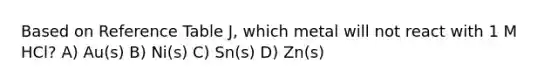 Based on Reference Table J, which metal will not react with 1 M HCl? A) Au(s) B) Ni(s) C) Sn(s) D) Zn(s)