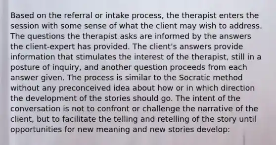 Based on the referral or intake process, the therapist enters the session with some sense of what the client may wish to address. The questions the therapist asks are informed by the answers the client-expert has provided. The client's answers provide information that stimulates the interest of the therapist, still in a posture of inquiry, and another question proceeds from each answer given. The process is similar to the Socratic method without any preconceived idea about how or in which direction the development of the stories should go. The intent of the conversation is not to confront or challenge the narrative of the client, but to facilitate the telling and retelling of the story until opportunities for new meaning and new stories develop: