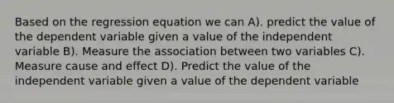 Based on the regression equation we can A). predict the value of the dependent variable given a value of the independent variable B). Measure the association between two variables C). Measure cause and effect D). Predict the value of the independent variable given a value of the dependent variable