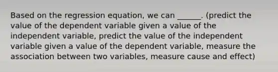 Based on the regression equation, we can ______. (predict the value of the dependent variable given a value of the independent variable, predict the value of the independent variable given a value of the dependent variable, measure the association between two variables, measure cause and effect)