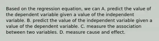 Based on the regression equation, we can A. predict the value of the dependent variable given a value of the independent variable. B. predict the value of the independent variable given a value of the dependent variable. C. measure the association between two variables. D. measure cause and effect.