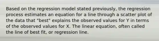 Based on the regression model stated previously, the regression process estimates an equation for a line through a scatter plot of the data that "best" explains the observed values for Y in terms of the observed values for X. The linear equation, often called the line of best fit, or regression line.