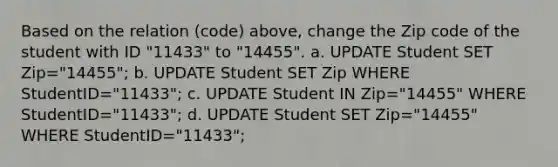 Based on the relation (code) above, change the Zip code of the student with ID "11433" to "14455". a. UPDATE Student SET Zip="14455"; b. UPDATE Student SET Zip WHERE StudentID="11433"; c. UPDATE Student IN Zip="14455" WHERE StudentID="11433"; d. UPDATE Student SET Zip="14455" WHERE StudentID="11433";