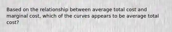 Based on the relationship between average total cost and marginal cost, which of the curves appears to be average total cost?