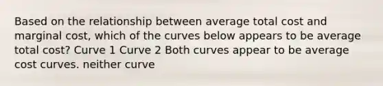 Based on the relationship between average total cost and marginal cost, which of the curves below appears to be average total cost? Curve 1 Curve 2 Both curves appear to be average cost curves. neither curve