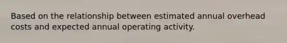 Based on the relationship between estimated annual overhead costs and expected annual operating activity.