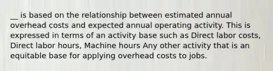 __ is based on the relationship between estimated annual overhead costs and expected annual operating activity. This is expressed in terms of an activity base such as Direct labor costs, Direct labor hours, Machine hours Any other activity that is an equitable base for applying overhead costs to jobs.