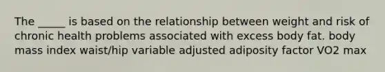 The _____ is based on the relationship between weight and risk of chronic health problems associated with excess body fat. body mass index waist/hip variable adjusted adiposity factor VO2 max