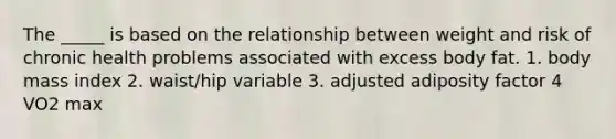 The _____ is based on the relationship between weight and risk of chronic health problems associated with excess body fat. 1. body mass index 2. waist/hip variable 3. adjusted adiposity factor 4 VO2 max