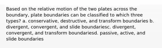 Based on the relative motion of the two plates across the boundary, plate boundaries can be classified to which three types? a. conservative, destructive, and transform boundaries b. divergent, convergent, and slide boundariesc. divergent, convergent, and transform boundariesd. passive, active, and slide boundaries