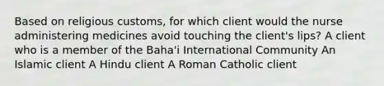 Based on religious customs, for which client would the nurse administering medicines avoid touching the client's lips? A client who is a member of the Baha'i International Community An Islamic client A Hindu client A Roman Catholic client