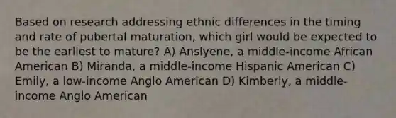 Based on research addressing ethnic differences in the timing and rate of pubertal maturation, which girl would be expected to be the earliest to mature? A) Anslyene, a middle-income African American B) Miranda, a middle-income Hispanic American C) Emily, a low-income Anglo American D) Kimberly, a middle-income Anglo American