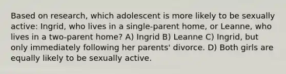 Based on research, which adolescent is more likely to be sexually active: Ingrid, who lives in a single-parent home, or Leanne, who lives in a two-parent home? A) Ingrid B) Leanne C) Ingrid, but only immediately following her parents' divorce. D) Both girls are equally likely to be sexually active.