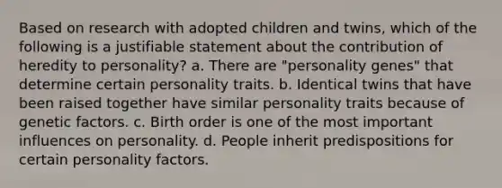 Based on research with adopted children and twins, which of the following is a justifiable statement about the contribution of heredity to personality? a. There are "personality genes" that determine certain personality traits. b. Identical twins that have been raised together have similar personality traits because of genetic factors. c. Birth order is one of the most important influences on personality. d. People inherit predispositions for certain personality factors.