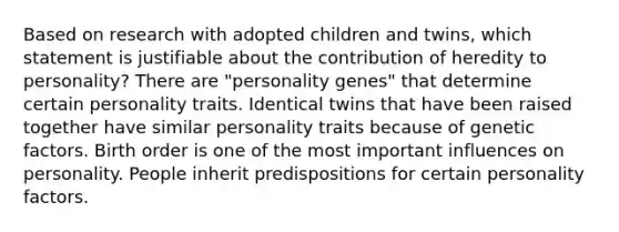 Based on research with adopted children and twins, which statement is justifiable about the contribution of heredity to personality?​ There are "personality genes" that determine certain personality traits. ​Identical twins that have been raised together have similar personality traits because of genetic factors. ​Birth order is one of the most important influences on personality. ​People inherit predispositions for certain personality factors.