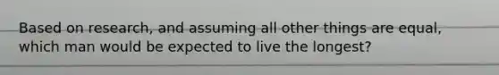 Based on research, and assuming all other things are equal, which man would be expected to live the longest?