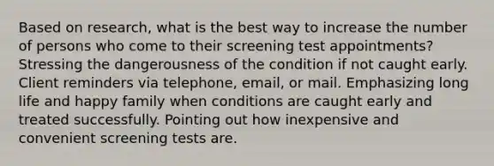 Based on research, what is the best way to increase the number of persons who come to their screening test appointments? Stressing the dangerousness of the condition if not caught early. Client reminders via telephone, email, or mail. Emphasizing long life and happy family when conditions are caught early and treated successfully. Pointing out how inexpensive and convenient screening tests are.