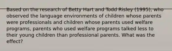 Based on the research of Betty Hart and Todd Risley (1995), who observed the language environments of children whose parents were professionals and children whose parents used welfare programs, parents who used welfare programs talked less to their young children than professional parents. What was the effect?