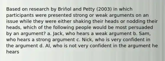 Based on research by Briñol and Petty (2003) in which participants were presented strong or weak arguments on an issue while they were either shaking their heads or nodding their heads, which of the following people would be most persuaded by an argument? a. Jack, who hears a weak argument b. Sam, who hears a strong argument c. Nick, who is very confident in the argument d. Al, who is not very confident in the argument he hears