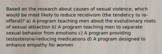 Based on the research about causes of sexual violence, which would be most likely to reduce recidivism (the tendency to re-offend)? a) A program teaching men about the evolutionary roots of sexual attraction b) A program teaching men to separate sexual behavior from emotions c) A program providing testosterone-reducing medications d) A program designed to enhance empathy for women