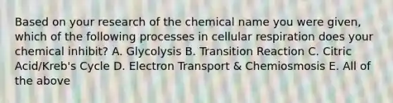 Based on your research of the chemical name you were given, which of the following processes in <a href='https://www.questionai.com/knowledge/k1IqNYBAJw-cellular-respiration' class='anchor-knowledge'>cellular respiration</a> does your chemical inhibit? A. Glycolysis B. Transition Reaction C. Citric Acid/Kreb's Cycle D. Electron Transport & Chemiosmosis E. All of the above