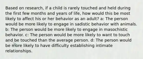 Based on research, if a child is rarely touched and held during the first few months and years of life, how would this be most likely to affect his or her behavior as an adult? a: The person would be more likely to engage in sadistic behavior with animals. b: The person would be more likely to engage in masochistic behavior. c: The person would be more likely to want to touch and be touched than the average person. d: The person would be more likely to have difficulty establishing intimate relationships.