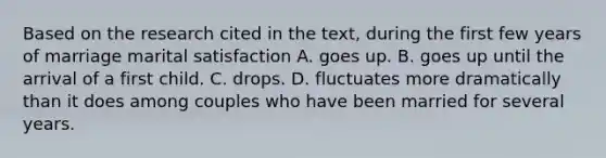 Based on the research cited in the text, during the first few years of marriage marital satisfaction A. goes up. B. goes up until the arrival of a first child. C. drops. D. fluctuates more dramatically than it does among couples who have been married for several years.