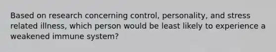 Based on research concerning control, personality, and stress related illness, which person would be least likely to experience a weakened immune system?