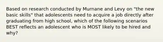 Based on research conducted by Murnane and Levy on "the new basic skills" that adolescents need to acquire a job directly after graduating from high school, which of the following scenarios BEST reflects an adolescent who is MOST likely to be hired and why?