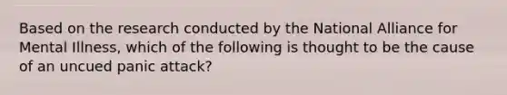 Based on the research conducted by the National Alliance for Mental Illness, which of the following is thought to be the cause of an uncued panic attack?