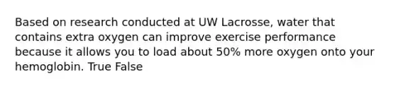 Based on research conducted at UW Lacrosse, water that contains extra oxygen can improve exercise performance because it allows you to load about 50% more oxygen onto your hemoglobin. True False