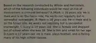 Based on the research conducted by Wilson and Herrnstein, which of the following individuals would be most at-risk of involvement in criminal behavior? A.)Mark is 16 years old. He is male and is on the honor role. He works out regularly but is somewhat overweight. B.)Mark is 16 years old. He is male and is on the honor role. He works out regularly but is somewhat overweight. C.)Lucy is 19 years old. She is female and dropped out of school when she was 16. She is thin and small for her age. D.)Liam is 17 years old. He is male, plays football, and is failing many of his high school classes.