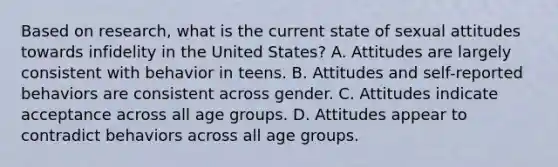 Based on research, what is the current state of sexual attitudes towards infidelity in the United States? A. Attitudes are largely consistent with behavior in teens. B. Attitudes and self-reported behaviors are consistent across gender. C. Attitudes indicate acceptance across all age groups. D. Attitudes appear to contradict behaviors across all age groups.